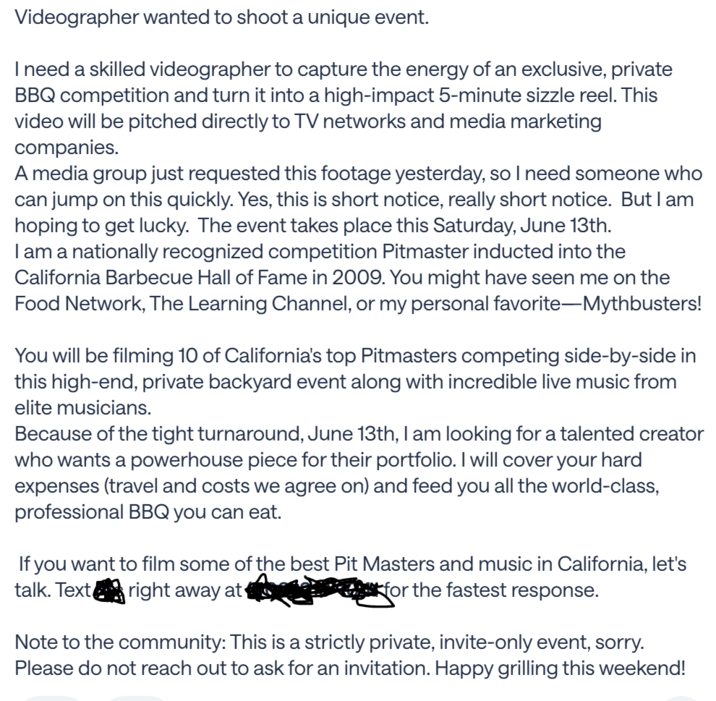 Videographer wanted to shoot a unique event. I need a skilled videographer to capture the energy of an exclusive, private BBQ competition and turn it into a high-impact 5-minute sizzle reel. This video will be pitched directly to TV networks and media marketing companies. A media group just requested this footage yesterday, so I need someone who can jump on this quickly. Yes, this is short notice, really short notice. But I am hoping to get lucky. The event takes place this Saturday, June 13th. I am a nationally recognized competition Pitmaster inducted into the California Barbecue Hall of Fame in 2009. You might have seen me on the Food Network, The Learning Channel, or my personal favorite-Mythbusters! You will be filming 10 of California's top Pitmasters competing side-by-side in this high-end, private backyard event along with incredible live music from elite musicians. Because of the tight turnaround, June 13th, I am looking for a talented creator who wants a powerhouse piece for their portfolio. I will cover your hard expenses (travel and costs we agree on) and feed you all the world-class, professional BBQ you can eat. If you want to film some of the best Pit Masters and music in California, let's talk. Text right away at for the fastest response. Note to the community: This is a strictly private, invite-only event, sorry. Please do not reach out to ask for an invitation. Happy grilling this weekend!