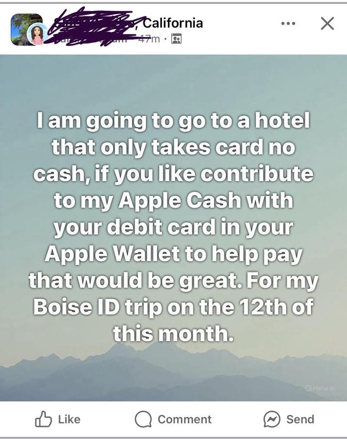 California 47m I am going to go to a hotel that only takes card no cash, if you like contribute to my Apple Cash with your debit card in your Apple Wallet to help pay that would be great. For my Boise ID trip on the 12th of this month. Like Q Comment Send Meta Al