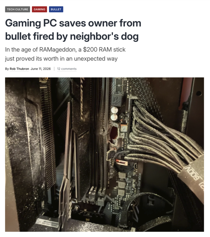 TECH CULTURE GAMING BULLET Gaming PC saves owner from bullet fired by neighbor's dog In the age of RAMageddon, a $200 RAM stick just proved its worth in an unexpected way By Rob Thubron June 11, 2026 | 12 comments SN21204108.2003 E ltra Durable A009 to