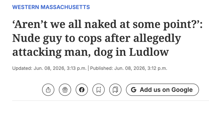 WESTERN MASSACHUSETTS 'Aren't we all naked at some point?':guy to cops after allegedly attacking man, dog in Ludlow Updated: Jun. 08, 2026, 3:13 p.m. | Published: Jun. 08, 2026, 3:12 p.m. C> க F Σ B G Add us on Google