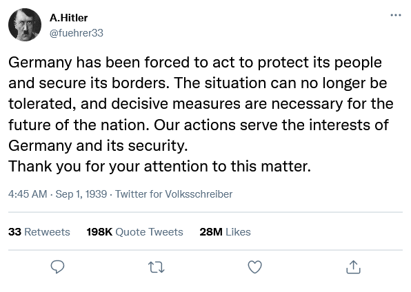 A.Hitler @fuehrer33 Germany has been forced to act to protect its people and secure its borders. The situation can no longer be tolerated, and decisive measures are necessary for the future of the nation. Our actions serve the interests of Germany and its security. Thank you for your attention to this matter. 4:45 AM - Sep 1, 1939. Twitter for Volksschreiber 33 Retweets 198K Quote Tweets 28M Likes 27 ↑