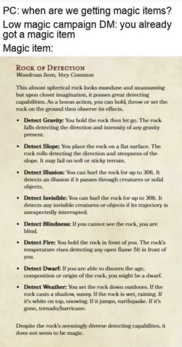 PC: when are we getting magic items? Low magic campaign DM: you already got a magic item Magic item: ROCK OF DETECTION Wondrous Item, Very Common This almost spherical rock looks mundane and unassuming but upon closer imagination, it posses great detecting capabilities. As a bonus action, you can hold, throw or set the rock on the ground then observe its effects. ⚫ Detect Gravity: You hold the rock then let go. The rock falls detecting the direction and intensity of any gravity present. ⚫ Detect Slope: You place the rock on a flat surface. The rock rolls detecting the direction and steepness of the slope. It may fail on soft or sticky terrain. ⚫ Detect Illusion: You can hurl the rock for up to 30ft. It detects an illusion if it passes through creatures or solid objects. ⚫ Detect Invisible: You can hurl the rock for up to 30ft. It detects any invisible creatures or objects if its trajectory is unexpectedly interrupted Detect Blindness: If you cannot see the rock, you are blind . Detect Fire: You hold the rock in front of you. The rock's temperature rises detecting any open flame 5ft in front of you. . Detect Dwarf: If you are able to discern the age, composition or origin of the rock, you might be a dwarf. Detect Weather: You set the rock down outdoors. If the rock casts a shadow, sunny. If the rock is wet, raining. If it's white on top, snowing. If it jumps, earthquake. If it's gone, tornado/hurricane. Despite the rock's seemingly diverse detecting capabilites, it does not seem to be magic.