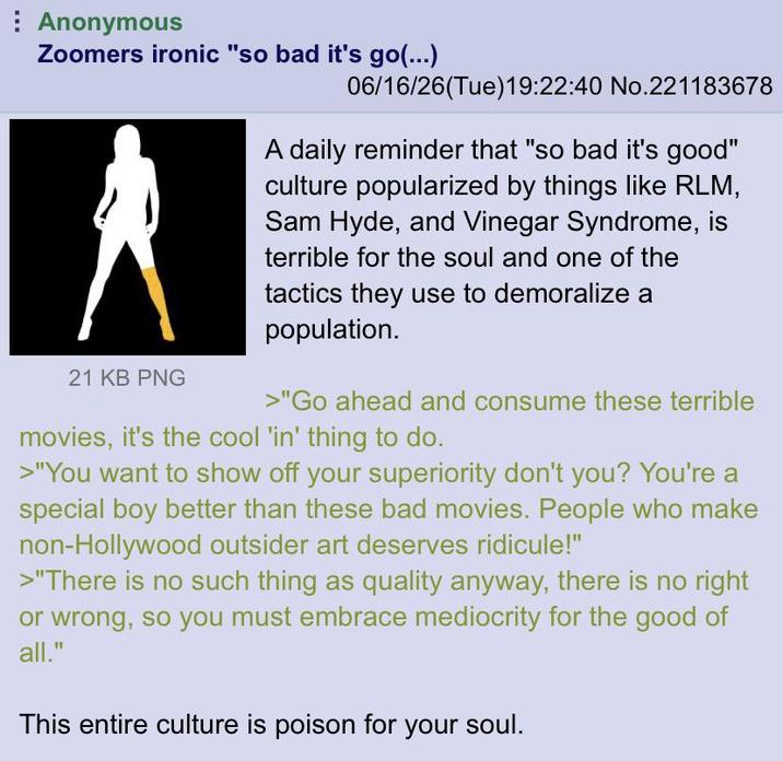 Anonymous Zoomers ironic "so bad it's go(...) 21 KB PNG 06/16/26(Tue)19:22:40 No.221183678 A daily reminder that "so bad it's good" culture popularized by things like RLM, Sam Hyde, and Vinegar Syndrome, is terrible for the soul and one of the tactics they use to demoralize a population. >"Go ahead and consume these terrible movies, it's the cool 'in' thing to do. >"You want to show off your superiority don't you? You're a special boy better than these bad movies. People who make non-Hollywood outsider art deserves ridicule!" >"There is no such thing as quality anyway, there is no right or wrong, so you must embrace mediocrity for the good of all." This entire culture is poison for your soul.