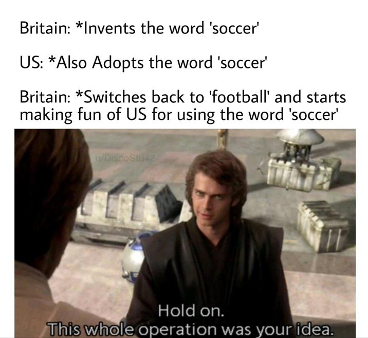 Britain: *Invents the word 'soccer' US: *Also Adopts the word 'soccer' Britain: *Switches back to 'football' and starts making fun of US for using the word 'soccer' u/DiscoStu42 Hold on. This whole operation was your idea.