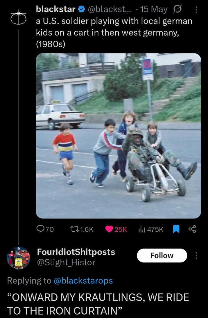 blackstar @blackst... 15 May: a U.S. soldier playing with local german kids on a cart in then west germany, (1980s) Q70 11.6K 25K ili 475K FourIdiotShitposts @Slight_Histor Replying to @blackstarops Follow "ONWARD MY KRAUTLINGS, WE RIDE TO THE IRON CURTAIN"