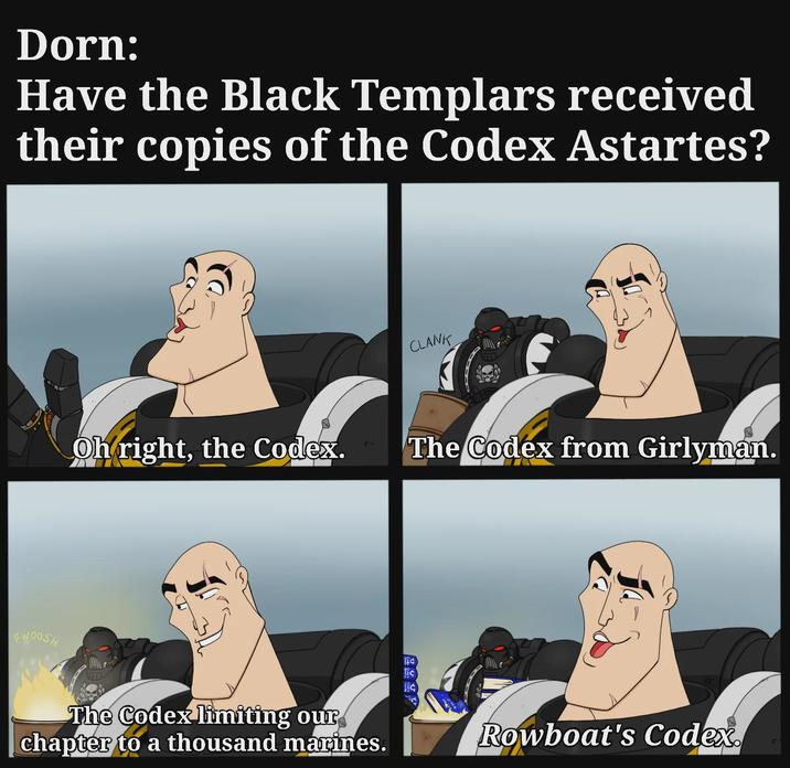 Dorn: Have the Black Templars received their copies of the Codex Astartes? FWOOSH Oh right, the Codex. The Codex limiting our chapter to a thousand marines. C CLANK The Codex from Girlyman. Rowboat's Codex