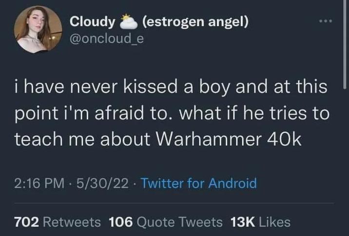 Cloudy @oncloud_e (estrogen angel) i have never kissed a boy and at this point i'm afraid to. what if he tries to teach me about Warhammer 40k 2:16 PM - 5/30/22 Twitter for Android . 702 Retweets 106 Quote Tweets 13K Likes