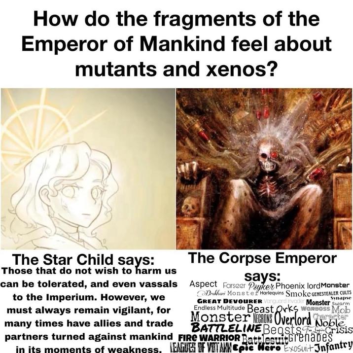 How do the fragments of the Emperor of Mankind feel about mutants and xenos? The Star Child says: Those that do not wish to harm us can be tolerated, and even vassals to the Imperium. However, we must always remain vigilant, for many times have allies and trade The Corpse Emperor says: Aspect Farseer Psyker Phoenix lord Monster Synapse Drukhari Monster Harlequins Smoke GENESTEALER CULTS GREAT DEVOURER Vanguard Invader Monster swarm Endless Multitude Beast Orks WORBOSS Mob Character Monster NEGRONS Overlord Noble. BATTLELINE BeastsCrisis partners turned against mankind FIRE WARRIOR BattlesuitGrenades in its moments of weakness, LEAGUES OF VOITANN Epic Hero Exosuit Infantry