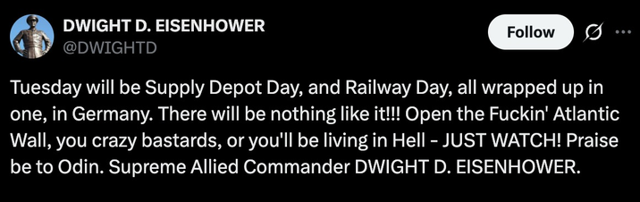 DWIGHT D. EISENHOWER @DWIGHTD Follow Tuesday will be Supply Depot Day, and Railway Day, all wrapped up in one, in Germany. There will be nothing like it!!! Open the F-----' Atlantic Wall, you crazy bastards, or you'll be living in Hell - JUST WATCH! Praise be to Odin. Supreme Allied Commander DWIGHT D. EISENHOWER.