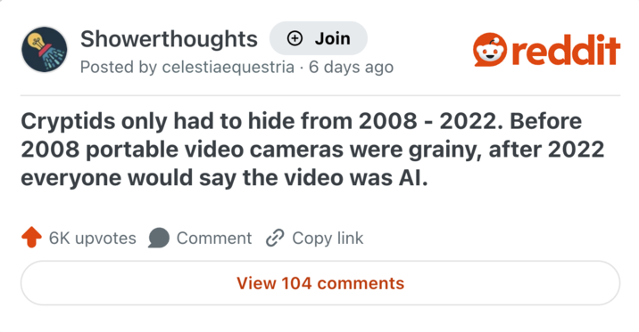Showerthoughts + Join reddit Posted by celestiaequestria 6 days ago Cryptids only had to hide from 2008 - 2022. Before 2008 portable video cameras were grainy, after 2022 everyone would say the video was Al. 6K upvotes Comment Copy link View 104 comments