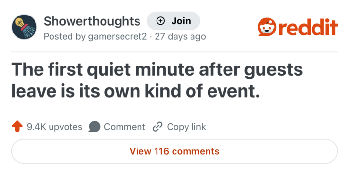 Showerthoughts + Join reddit Posted by gamersecret2 27 days ago The first quiet minute after guests leave is its own kind of event. 9.4K upvotes Comment Copy link View 116 comments