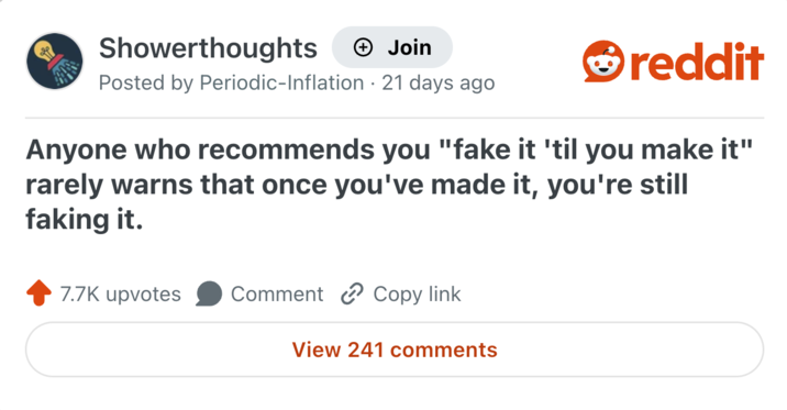Showerthoughts + Join reddit Posted by Periodic-Inflation 21 days ago Anyone who recommends you "fake it 'til you make it" rarely warns that once you've made it, you're still faking it. 7.7K upvotes Comment Copy link View 241 comments