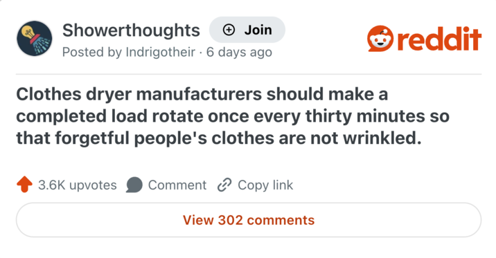 Showerthoughts + Join Posted by Indrigotheir · 6 days ago reddit Clothes dryer manufacturers should make a completed load rotate once every thirty minutes so that forgetful people's clothes are not wrinkled. 3.6K upvotes Comment Copy link View 302 comments