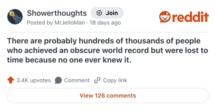 Showerthoughts + Join Posted by MrJelloMan 18 days ago reddit There are probably hundreds of thousands of people who achieved an obscure world record but were lost to time because no one ever knew it. 3.4K upvotes Comment Copy link View 126 comments