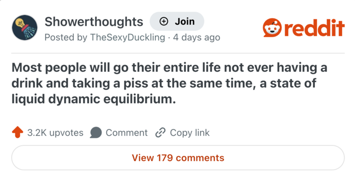 Showerthoughts + Join reddit Posted by TheSexyDuckling 4 days ago Most people will go their entire life not ever having a drink and taking a piss at the same time, a state of liquid dynamic equilibrium. 3.2K upvotes Comment Copy link View 179 comments