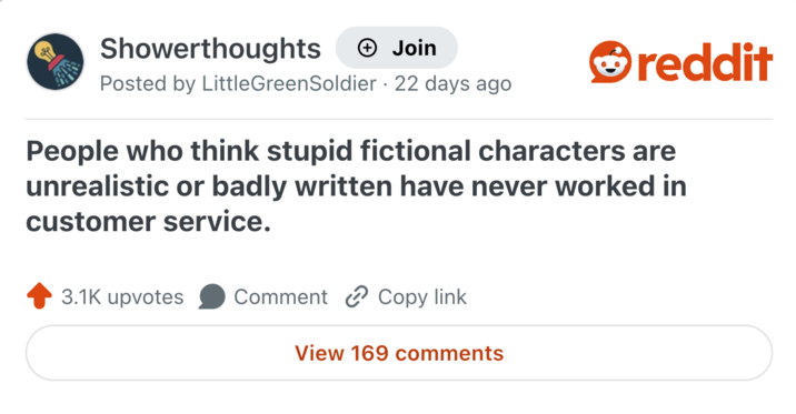 Showerthoughts + Join Posted by LittleGreenSoldier · 22 days ago reddit People who think stupid fictional characters are unrealistic or badly written have never worked in customer service. 3.1K upvotes Comment Copy link View 169 comments