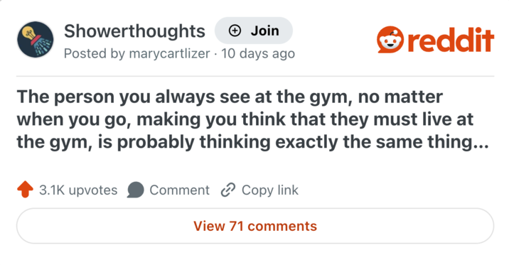 Showerthoughts + Join Posted by marycartlizer 10 days ago reddit The person you always see at the gym, no matter when you go, making you think that they must live at the gym, is probably thinking exactly the same thing... 3.1K upvotes Comment Copy link View 71 comments