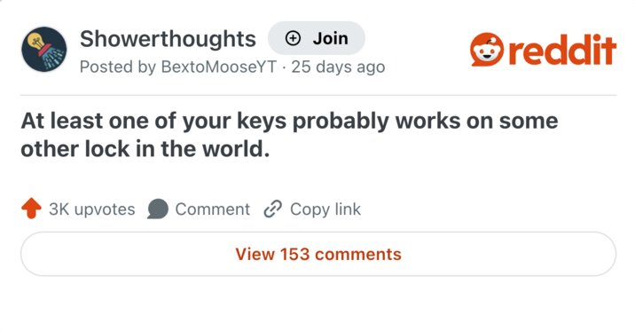 Showerthoughts + Join Posted by BextoMooseYT 25 days ago reddit At least one of your keys probably works on some other lock in the world. 3K upvotes Comment Copy link View 153 comments