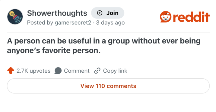 Showerthoughts + Join Posted by gamersecret2 3 days ago reddit A person can be useful in a group without ever being anyone's favorite person. 2.7K upvotes Comment Copy link View 110 comments