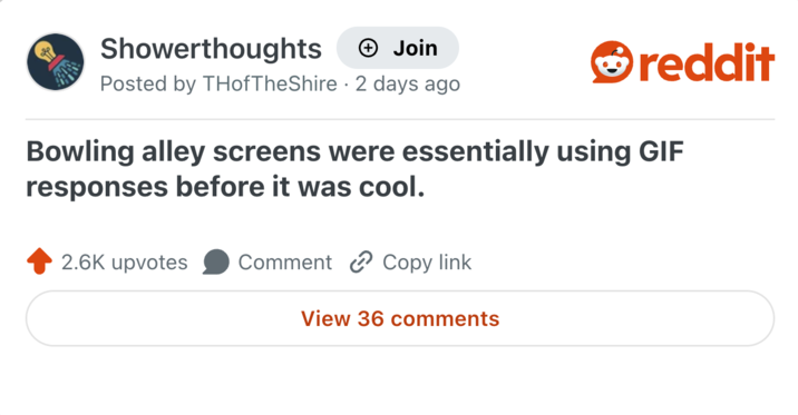 Showerthoughts + Join reddit Posted by THofTheShire 2 days ago Bowling alley screens were essentially using GIF responses before it was cool. 2.6K upvotes Comment Copy link View 36 comments