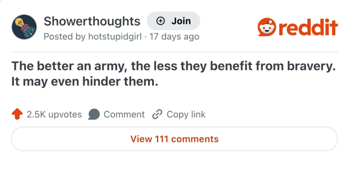 Showerthoughts + Join Posted by hotstupidgirl 17 days ago reddit The better an army, the less they benefit from bravery. It may even hinder them. 2.5K upvotes Comment Copy link View 111 comments