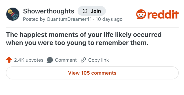Showerthoughts + Join reddit Posted by QuantumDreamer41 · 10 days ago The happiest moments of your life likely occurred when you were too young to remember them. 2.4K upvotes Comment Copy link View 105 comments