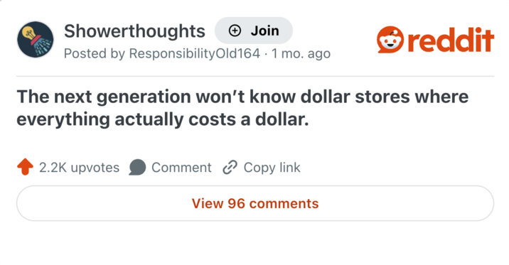 Showerthoughts + Join reddit Posted by Responsibility Old 164.1 mo. ago The next generation won't know dollar stores where everything actually costs a dollar. 2.2K upvotes Comment Copy link View 96 comments