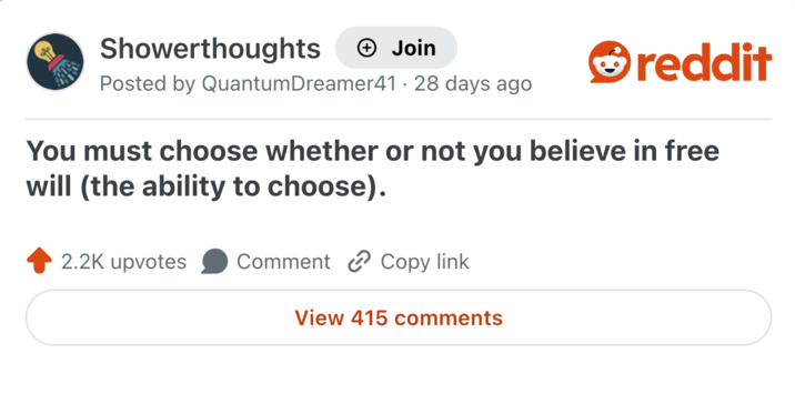 Showerthoughts + Join Posted by QuantumDreamer41 · 28 days ago reddit You must choose whether or not you believe in free will (the ability to choose). 2.2K upvotes Comment Copy link View 415 comments