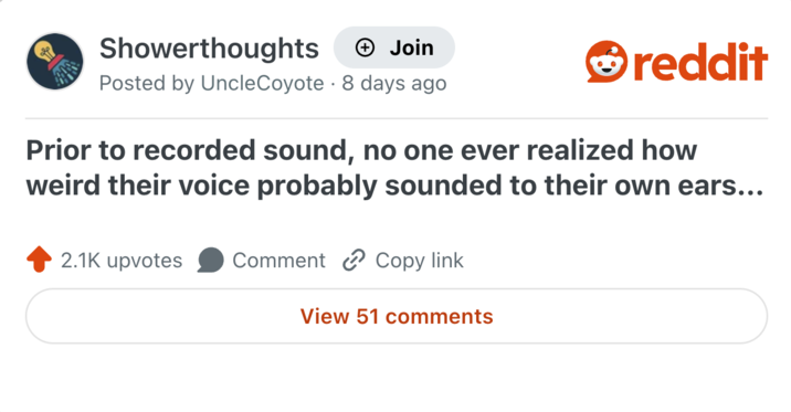 Showerthoughts + Join Posted by UncleCoyote 8 days ago reddit Prior to recorded sound, no one ever realized how weird their voice probably sounded to their own ears... 2.1K upvotes Comment Copy link View 51 comments