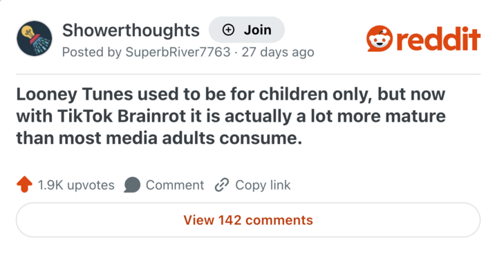 Showerthoughts + Join Posted by Superb River7763 · 27 days ago reddit Looney Tunes used to be for children only, but now with TikTok Brainrot it is actually a lot more mature than most media adults consume. 1.9K upvotes Comment Copy link View 142 comments