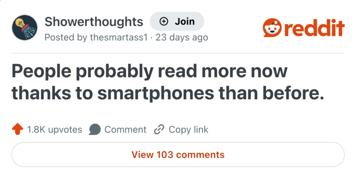 Showerthoughts + Join Posted by thesmartass1 · 23 days ago reddit People probably read more now thanks to smartphones than before. 1.8K upvotes Comment Copy link View 103 comments