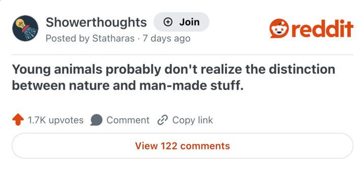 Showerthoughts + Join reddit Posted by Statharas 7 days ago Young animals probably don't realize the distinction between nature and man-made stuff. 1.7K upvotes Comment Copy link View 122 comments