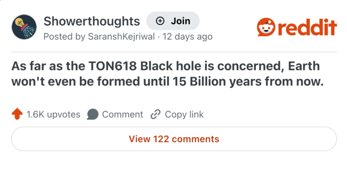 Showerthoughts + Join Posted by SaranshKejriwal 12 days ago reddit As far as the TON618 Black hole is concerned, Earth won't even be formed until 15 Billion years from now. 1.6K upvotes Comment Copy link View 122 comments