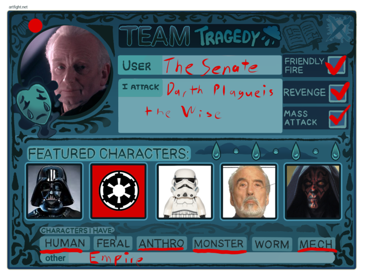 artfight.net TEAM TRAGEDY USER The Senate FRIENDLY FIRE I ATTACK Darth Plagueis REVENGE the Wise FEATURED CHARACTERS: MASS ATTACK CHARACTERS I HAVE HUMAN FERAL ANTHRO MONSTER WORM MECH other Empire