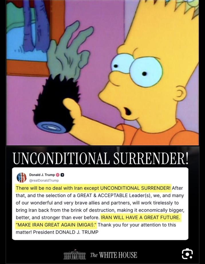 UNCONDITIONAL SURRENDER! Donald J. Trump ✪✪ @realDonaldTrump There will be no deal with Iran except UNCONDITIONAL SURRENDER! After that, and the selection of a GREAT & ACCEPTABLE Leader(s), we, and many of our wonderful and very brave allies and partners, will work tirelessly to bring Iran back from the brink of destruction, making it economically bigger, better, and stronger than ever before. IRAN WILL HAVE A GREAT FUTURE. "MAKE IRAN GREAT AGAIN (MIGA!)." Thank you for your attention to this matter! President DONALD J. TRUMP The WHITE HOUSE