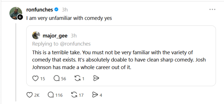 ronfunches 3h (I am very unfamiliar with comedy yes major_gee 3h Replying to @ronfunches This is a terrible take. You must not be very familiar with the variety of comedy that exists. It's absolutely doable to have clean sharp comedy. Josh Johnson has made a whole career out of it. 15 Q56 G1 2K Q116 17 > 4