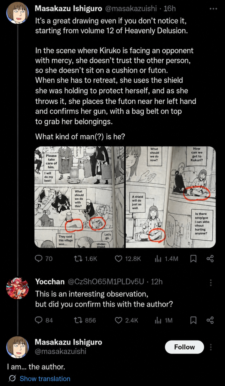 Masakazu Ishiguro @masakazuishi · 16h It's a great drawing even if you don't notice it, starting from volume 12 of Heavenly Delusion. In the scene where Kiruko is facing an opponent with mercy, she doesn't trust the other person, so she doesn't sit on a cushion or futon. When she has to retreat, she uses the shield she was holding to protect herself, and as she throws it, she places the futon near her left hand and confirms her gun, with a bag belt on top to grab her belongings. What kind of man(?) is he? Please take care of him. I will do my best! 70 They said this village was.... What should we do now? How can we get to Kukuri? Le What should we do with this? A shield will do just as well. 171.6K Let's go. Under- stood. 12.8K ilu 1.4M Yocchan @CzShO65M1PLDv5U · 12h This is an interesting observation, but did you confirm this with the author? 84 17856 Masakazu Ishiguro @masakazuishi I am... the author. Show translation 2.4K 1M J Σ Follow Is there 20vylace I can eitha vihout hurting anyone? 20