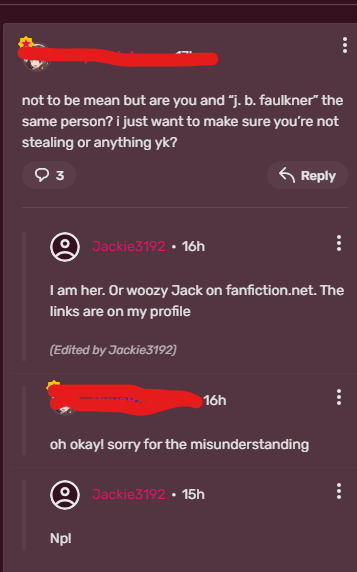 not to be mean but are you and "j. b. faulkner" the same person? i just want to make sure you're not stealing or anything yk? 93 Reply Jackie3192 • 16h I am her. Or woozy Jack on fanfiction.net. The links are on my profile (Edited by Jackie3192) 16h oh okay! sorry for the misunderstanding Jackie3192 15h Np!