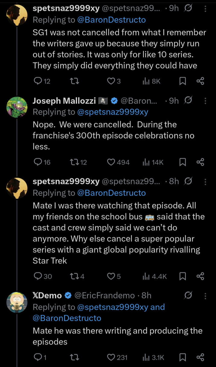 spetsnaz9999xy @spetsnaz99... 9h : Replying to @Baron Destructo SG1 was not cancelled from what I remember the writers gave up because they simply run out of stories. It was only for like 10 series. They simply did everything they could have ill 8K ☐ % 12 27 3 Joseph Mallozzi @Baron... 9h Ø Replying to @spetsnaz9999xy Nope. We were cancelled. During the franchise's 300th episode celebrations no less. 16 12 494 Il 14K ☐ % spetsnaz9999xy @spetsnaz99... 8h Ø: Replying to @Baron Destructo Mate I was there watching that episode. All my friends on the school bus said that the cast and crew simply said we can't do anymore. Why else cancel a super popular series with a giant global popularity rivalling Star Trek 30 174 5 Ilil 4.4K XDemo @Eric Frandemo · 8h • 0 Replying to @spetsnaz9999xy and @Baron Destructo Mate he was there writing and producing the episodes 1 17 231 ılı 3.1K ធ 8