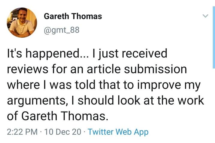 Gareth Thomas @gmt_88 It's happened... I just received reviews for an article submission where I was told that to improve my arguments, I should look at the work of Gareth Thomas. • 2:22 PM 10 Dec 20 Twitter Web App >