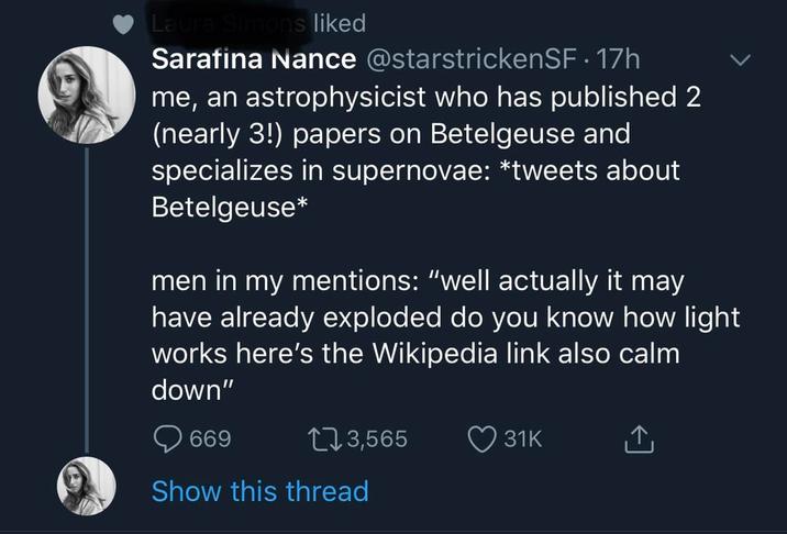 Laura Simons liked Sarafina Nance @starstrickenSF. 17h me, an astrophysicist who has published 2 (nearly 3!) papers on Betelgeuse and specializes in supernovae: *tweets about Betelgeuse* men in my mentions: "well actually it may have already exploded do you know how light works here's the Wikipedia link also calm down" 669 13,565 31K ↑ Show this thread