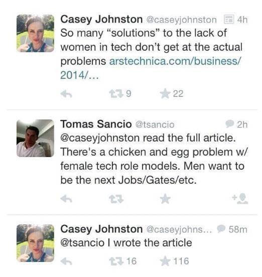 Casey Johnston @caseyjohnston 4h So many "solutions" to the lack of women in tech don't get at the actual problems arstechnica.com/business/ 2014/... 179 22 Tomas Sancio @tsancio 2h @caseyjohnston read the full article. There's a chicken and egg problem w/ female tech role models. Men want to be the next Jobs/Gates/etc. Casey Johnston @caseyjohns... @tsancio I wrote the article 23.16 116 58m