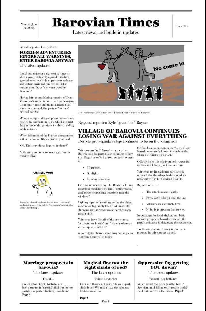 Monday June 8th 2026 Barovian Times Latest news and bulletin updates Issue #11 By staff reporter: Henry Crow FOREIGN ADVENTURERS IGNORE ALL WARNINGS, ENTER BAROVIA ANYWAY The latest updates Local authorities are expressing concern after a group of heavily injured outsiders ignored every available opportunity to leave and instead marched directly into what experts describe as "the worst possible direction." Having left the smoldering remains of Durst Manor, exhausted, traumatized, and carrying significantly more emotional baggage than when they entered, the party of "heroes" entered barovia. Witnesses report the group was immediately greeted by companion Rhys, who had spent the entirety of the previous incident standing safely outside. When informed of the horrors encountered within the house, Rhys reportedly replied: "Oh. Did scary things happen in there?" Authorities continue to investigate how he remains alive. Artist Rendition of party at the Gate to Barovia: Credit to artist Boof Gangreen By guest reporter: Kyle "green boi" Rayner No come in VILLAGE OF BAROVIA CONTINUES LOSING WAR AGAINST EVERYTHING Despite propaganda village continues to be on the losing side Witnesses to the "Heroes" entrance into Barovia say: the party made comment of how the village was suffering from severe shortages of: • Happiness. WE NEED YOU! . Sunlight. Picture by: ishmark the better (no relation) - this artist's used mistic megs crystal ball for "inspiration" artwork titled "ismark needs help". Functional morale. Citizens interviewed by The Barovian Times described conditions as "bad," "getting worse," and "please stop asking questions near the windows." Lighting reportedly striking across the sky as mysterious fog briefly lifted to dramatically showcase an enormous castle perched atop distant cliffs. Witnesses have described the structure as "arctiecturley hostile" and "Exactly where an evil vampire would live" the first local to encounter the "heroes" was Ismark, commonly known throughout the village as "Ismark the Lesser." Officials insist this title is entirely respectful and not at all damaging to self-esteem. Witnesses to the exchange say: Ismark revealed that the village had endured six consecutive nights of undead assaults. Reports indicate: • The attacks occur nightly. . Every wave is larger than the last. Villagers are extremely tired. Nobody is enjoying themselves. In exchange for food, shelter, and basic survival prospects, Ismark requested the party's assistance in defending the settlement. To the surprise and dismay of everyone reportedly the heroes were busy arguing about present, the adventurers agreed. "showing tummys" to notice Marriage prospects in barovia? The latest updates Thandiul Looking for eligible bachelors or bachelorettes in barovia?: find out how to snatch that perfect looking Ismark on: Page 4 Magical fire not the right shade of red? The latest updates Martin firesmeller Conjured flames not giving? Is your spark alittle blue? We might have the solution! find out more on: Page 2 Oppressive fog getting YOU down? The latest updates Vetinari "dog botherer" Supernatural fog giving you the blues? Scentiant mud killing your trourist trade? Find out how we solved it on: Page 3 Page 1
