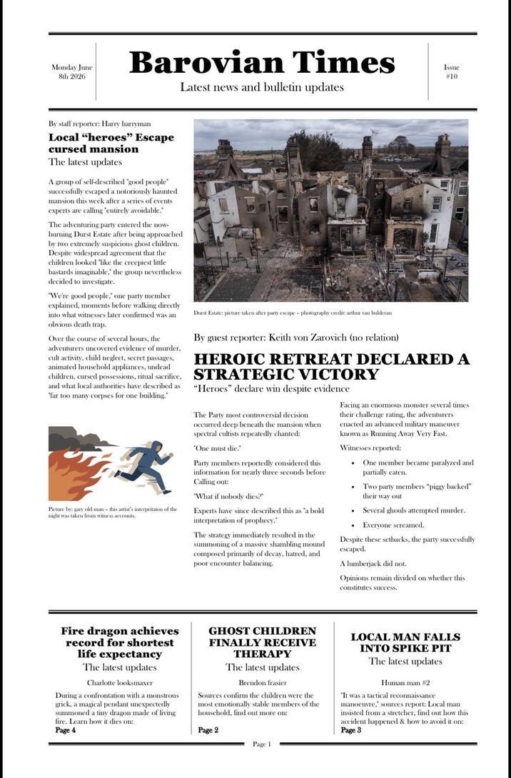 Monday June 8th 2026 Barovian Times Latest news and bulletin updates Issue #10 By staff reporter: Harry harryman Local "heroes" Escape cursed mansion The latest updates A group of self-described "good people" successfully escaped a notoriously haunted mansion this week after a series of events experts are calling "entirely avoidable." The adventuring party entered the now- burning Durst Estate after being approached by two extremely suspicious ghost children. Despite widespread agreement that the children looked "like the creepiest little bastards imaginable," the group nevertheless decided to investigate. "We're good people," one party member explained, moments before walking directly into what witnesses later confirmed was an obvious death trap. Over the course of several hours, the adventurers uncovered evidence of murder, cult activity, child neglect, secret passages, animated household appliances, undead Durst Estate: picture taken after party escape - photography credit: arthur van bulderan By guest reporter: Keith von Zarovich (no relation) HEROIC RETREAT DECLARED A children, cursed possessions, ritual sacrifice, STRATEGIC VICTORY and what local authorities have described as "far too many corpses for one building." Picture by: gary old man - this artist's interpritaion of the night was taken from witness accounts. "Heroes" declare win despite evidence The Party most controversial decision occurred deep beneath the mansion when spectral cultists repeatedly chanted: "One must die." Party members reportedly considered this information for nearly three seconds before Calling out: "What if nobody dies?" Experts have since described this as "a bold interpretation of prophecy." The strategy immediately resulted in the summoning of a massive shambling mound composed primarily of decay, hatred, and poor encounter balancing. Facing an enormous monster several times their challenge rating, the adventurers enacted an advanced military maneuver known as Running Away Very Fast. Witnesses reported: . . One member became paralyzed and partially eaten. Two party members "piggy backed" their way out Several ghouls attempted murder. Everyone screamed. Despite these setbacks, the party successfully escaped. A lumberjack did not. Opinions remain divided on whether this constitutes success. Fire dragon achieves record for shortest life expectancy The latest updates Charlotte looksmaxer During a confrontation with a monstrous grick, a magical pendant unexpectedly summoned a tiny dragon made of living fire. Learn how it dies on: Page 4 GHOST CHILDREN FINALLY RECEIVE THERAPY The latest updates Brendon frasier Sources confirm the children were the most emotionally stable members of the household, find out more on: Page 2 LOCAL MAN FALLS INTO SPIKE PIT The latest updates Human man #2 "It was a tactical reconnaissance manoeuvre," sources report: Local man insisted from a stretcher, find out how this accident happened & how to avoid it on: Page 3 Page 1