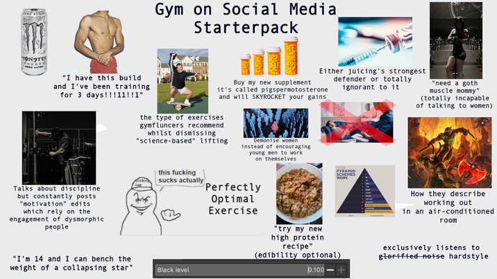 ZERO SUGAR Gym on Social Media Starterpack MONSTER NERGY "ZERO ULTRA "I have this build and I've been training for 3 days!!!11!!1" Either juicing's strongest defender or totally Buy my new supplement it's called pigspermotosterone and will SKYROCKET your gains the type of exercises gymfluncers recommend whilst dismissing "science-based" lifting RWAL Demonise women instead of encouraging young men to work on themselves ignorant to it "need a goth muscle mommy" (totally incapable of talking to women) Talks about discipline but constantly posts "motivation" edits which rely on the engagement of dysmorphic people this f------ thinking cap sucks actually "I'm 14 and I can bench the weight of a collapsing star" Black level HOW PYRAMID SCHEMES WORK Perfectly Optimal Exercise "try my new high protein recipe" (edibility optional) 0.100 LEVELS 10 7,776 1,679.415 10,077,9 2378.783.336 11.050694018 OF PARTICIPANTS How they describe working out in an air-conditioned room exclusively listens to glorified noise hardstyle