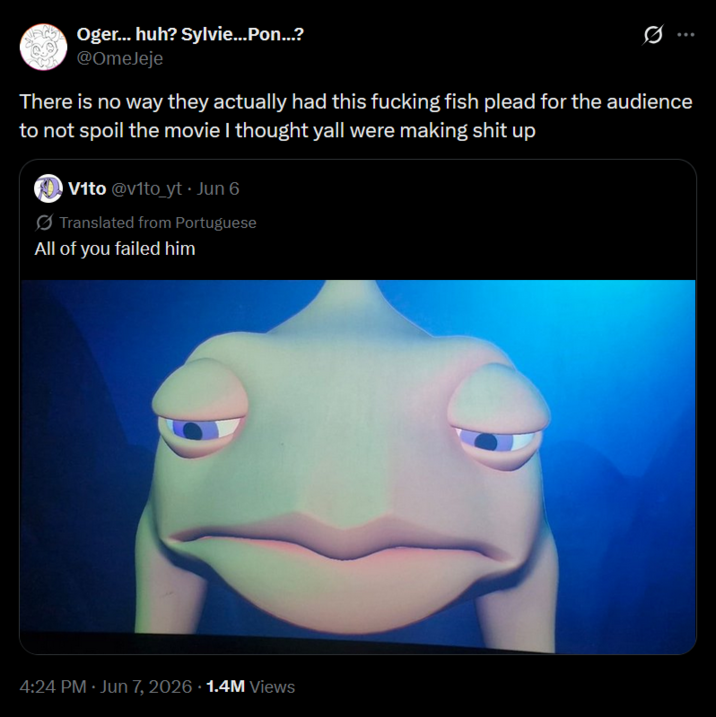 Oger... huh? Sylvie...Pon...? @OmeJeje 0 There is no way they actually had this f------ fish plead for the audience to not spoil the movie I thought yall were making s--- up Vito @vito_yt • Jun 6 Translated from Portuguese All of you failed him 4:24 PM Jun 7, 2026 1.4M Views