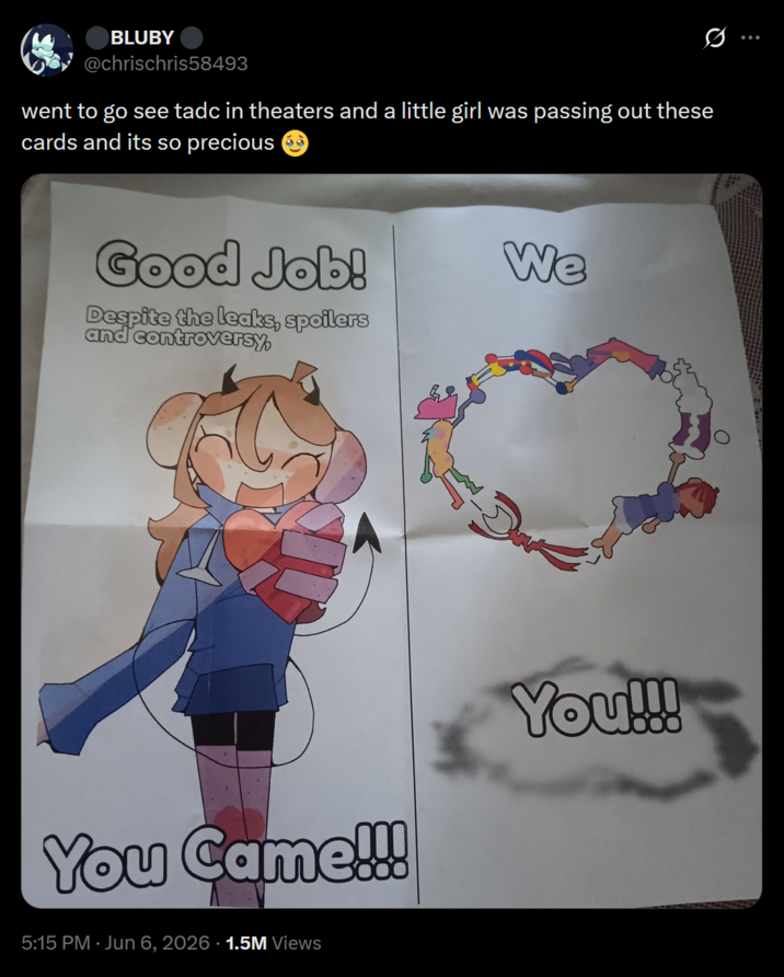 BLUBY @chrischris58493 went to go see tadc in theaters and a little girl was passing out these cards and its so precious Good Job! Despite the leaks, spoilers and controversy, We You Came!!! 5:15 PM ⚫ Jun 6, 2026 · 1.5M Views You!!!