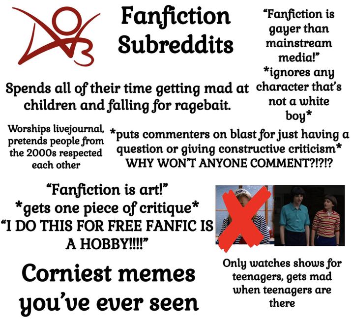DO Fanfiction Subreddits Spends all of their time getting mad at children and falling for ragebait. Worships livejournal, * "Fanfiction is gayer than mainstream media!" *ignores any character that's not a white boy* pretends people from *puts commenters on blast for just having a the 2000s respected question or giving constructive criticism* WHY WON'T ANYONE COMMENT?!?!? each other "Fanfiction is art!" *gets one piece of critique* “I DO THIS FOR FREE FANFIC IS A HOBBY!!!!” Corniest memes you've ever seen AHOY Only watches shows for teenagers, gets mad when teenagers are there