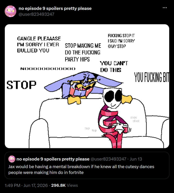 no episode 9 spoilers pretty please @user823493247 GANGLE PLEAAASE I'M SORRY I EVER BULLIED YOU STOP STOP MAKING ME DO THE F------ PARTY HIPS F------ STOP IT I SAID I'M SORRY OKAY STOP YOU CAN'T DO THIS тар тар YOU F------ BIT d--- click no episode 9 spoilers pretty please @user823493247 ⚫ Jun 13 Jax would be having a mental breakdown if he knew all the cutesy dances people were making him do in fortnite 1:49 PM · Jun 17, 2026 - 296.8K Views