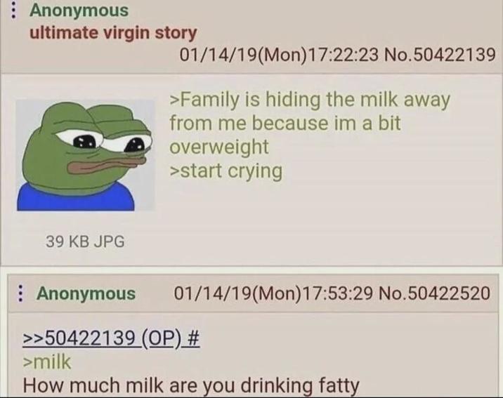 Anonymous ultimate virgin story 01/14/19(Mon) 17:22:23 No.50422139 >Family is hiding the milk away from me because im a bit overweight >start crying 39 KB JPG Anonymous 01/14/19(Mon) 17:53:29 No.50422520 >>50422139 (OP) # >milk How much milk are you drinking fatty
